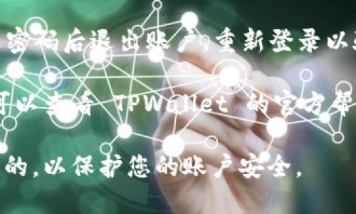 要在 TPWallet 中更改密码，您可以按照以下步骤进行操作：

1. **打开 TPWallet 应用程序**：确保您已下载并安装最新版本的 TPWallet。

2. **登录账户**：使用您的当前密码登录到 TPWallet。

3. **进入设置**：通常，您可以在应用的主界面找到“设置”或“账户管理”的选项。点击进入。

4. **选择更改密码**：在设置中，寻找“安全”或“更改密码”的选项。点击它。

5. **输入当前密码**：为了安全起见，您需要先输入当前的密码。

6. **设置新密码**：接下来，输入您希望设置的新密码，确保密码强度足够，最好包含大小写字母、数字和特殊符号。

7. **确认新密码**：再次输入新密码以确认。

8. **保存更改**：点击“保存”或“确认”按钮，完成密码的更改。

9. **安全退出**：出于安全考虑，建议更改密码后退出账户，重新登录以验证新密码是否生效。

如果您在更改密码过程中遇到任何问题，可以查看 TPWallet 的官方帮助文档或联系他们的客户支持。

请确认您在更改密码时使用的网络是安全的，以保护您的账户安全。